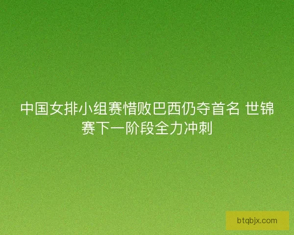中国女排小组赛惜败巴西仍夺首名 世锦赛下一阶段全力冲刺