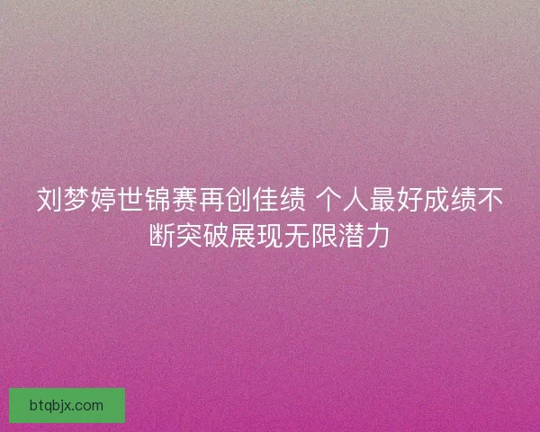 刘梦婷世锦赛再创佳绩 个人最好成绩不断突破展现无限潜力