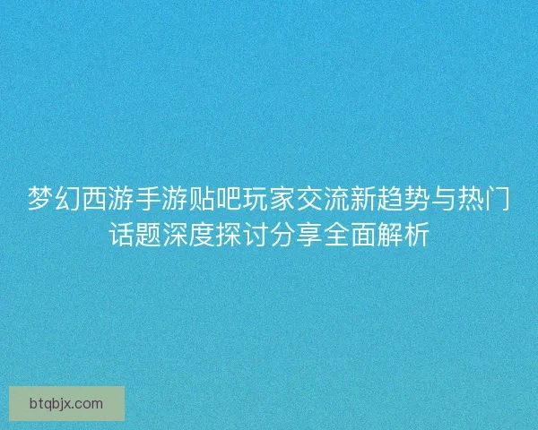 梦幻西游手游贴吧玩家交流新趋势与热门话题深度探讨分享全面解析