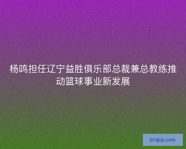 杨鸣担任辽宁益胜俱乐部总裁兼总教练推动篮球事业新发展