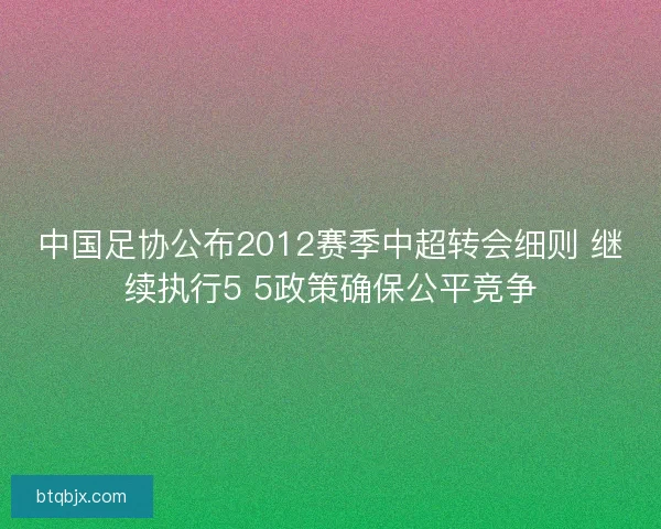 中国足协公布2012赛季中超转会细则 继续执行5 5政策确保公平竞争